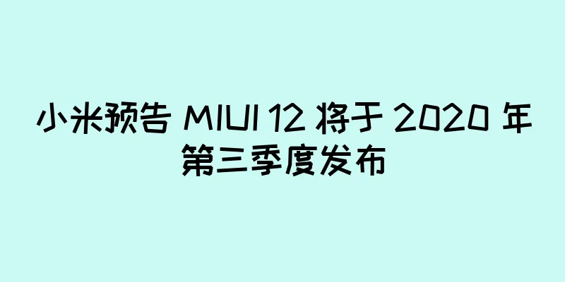 小米预告 MIUI 12 将于 2020 年第三季度发布