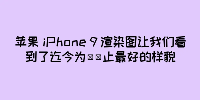 苹果 iPhone 9 渲染图让我们看到了迄今为​​止最好的样貌