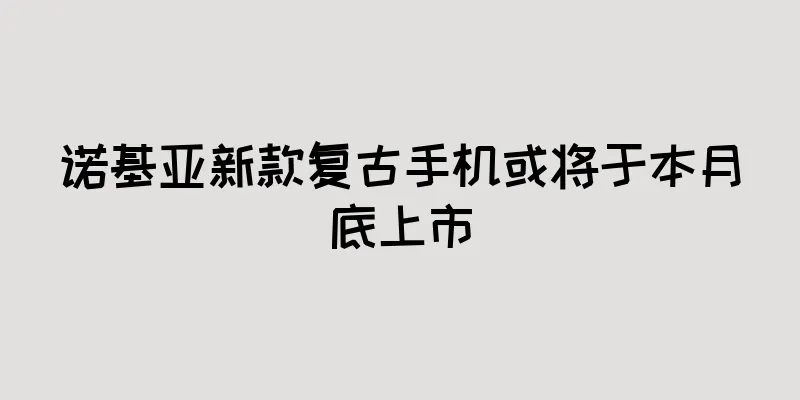 诺基亚新款复古手机或将于本月底上市
