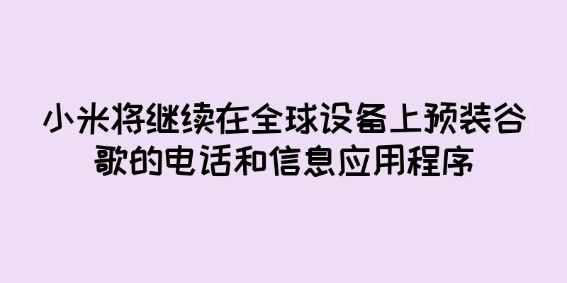 小米将继续在全球设备上预装谷歌的电话和信息应用程序