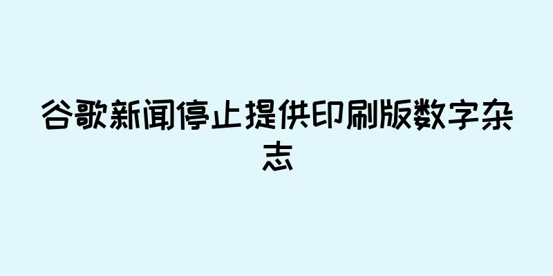 谷歌新闻停止提供印刷版数字杂志