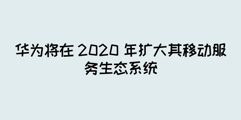 华为将在 2020 年扩大其移动服务生态系统