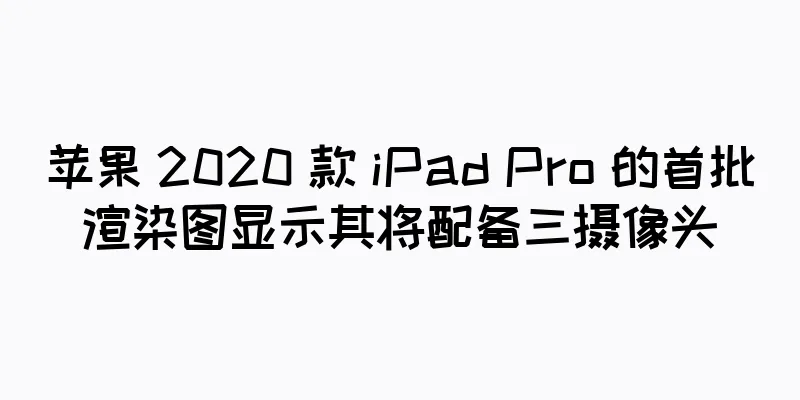 苹果 2020 款 iPad Pro 的首批渲染图显示其将配备三摄像头