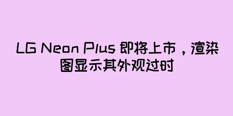 LG Neon Plus 即将上市，渲染图显示其外观过时