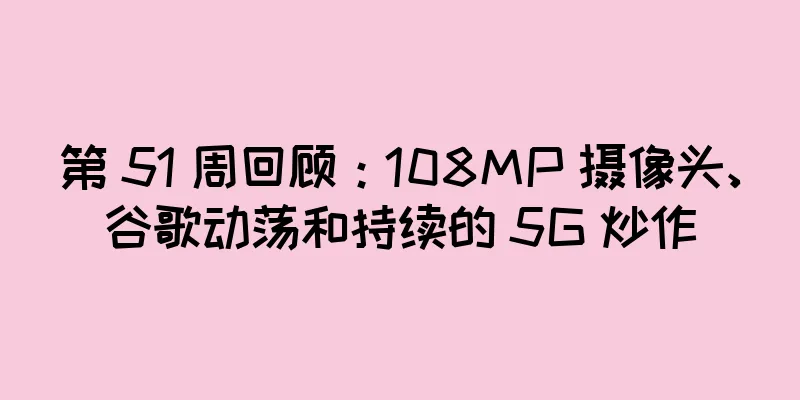 第 51 周回顾：108MP 摄像头、谷歌动荡和持续的 5G 炒作