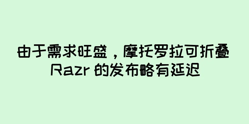 由于需求旺盛，摩托罗拉可折叠 Razr 的发布略有延迟
