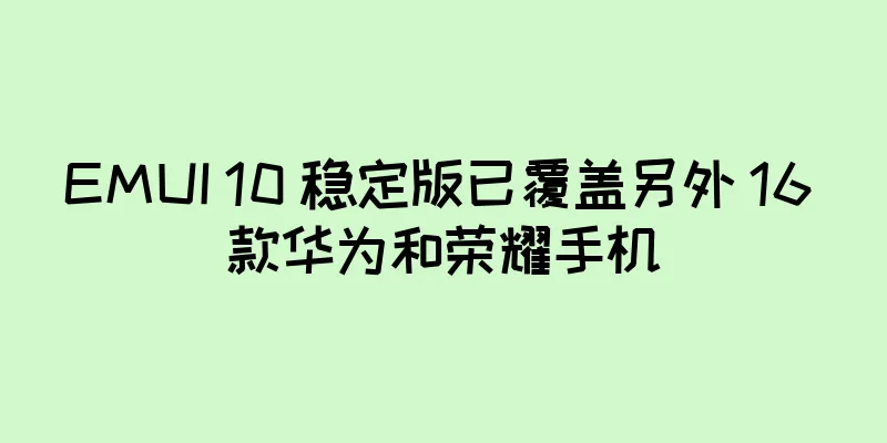 EMUI 10 稳定版已覆盖另外 16 款华为和荣耀手机