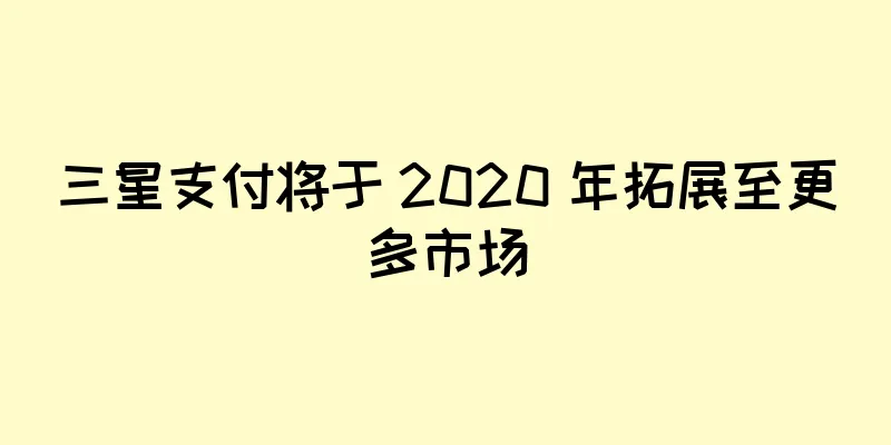 三星支付将于 2020 年拓展至更多市场