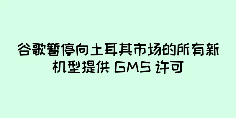 谷歌暂停向土耳其市场的所有新机型提供 GMS 许可