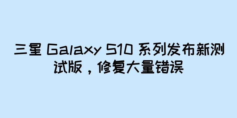 三星 Galaxy S10 系列发布新测试版，修复大量错误