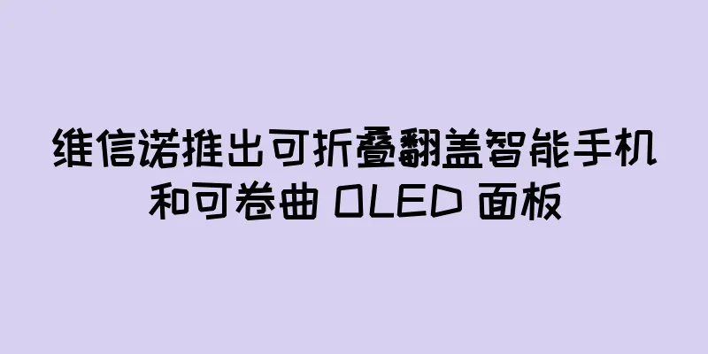 维信诺推出可折叠翻盖智能手机和可卷曲 OLED 面板