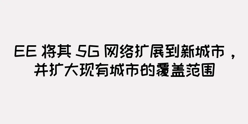 EE 将其 5G 网络扩展到新城市，并扩大现有城市的覆盖范围