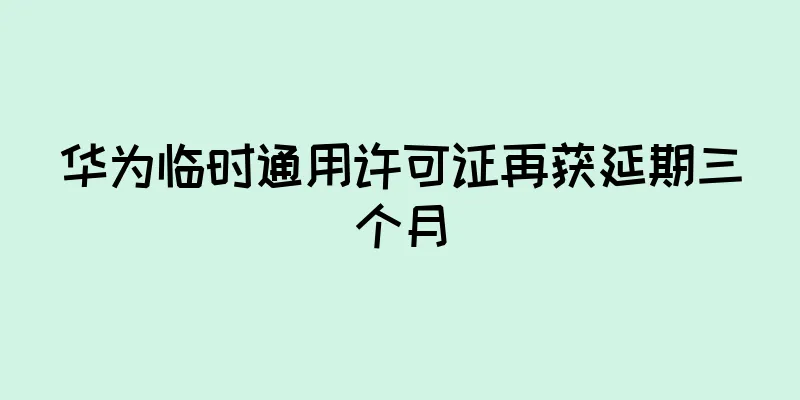 华为临时通用许可证再获延期三个月