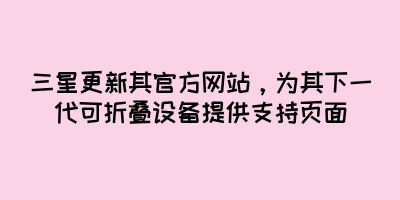 三星更新其官方网站，为其下一代可折叠设备提供支持页面