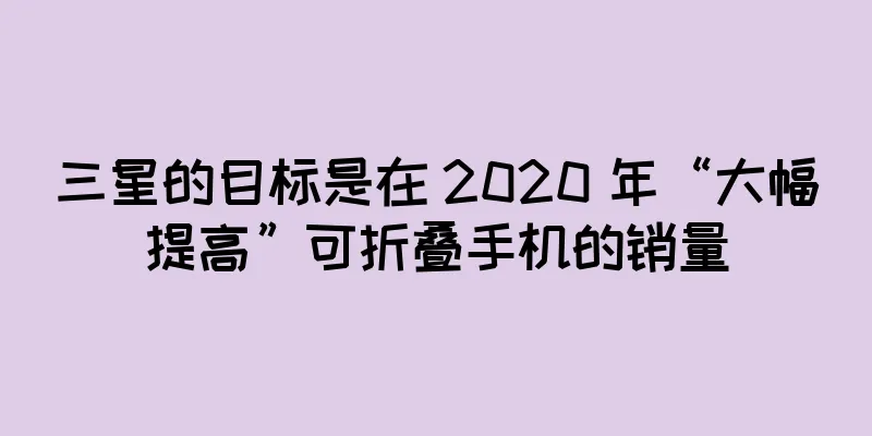 三星的目标是在 2020 年“大幅提高”可折叠手机的销量