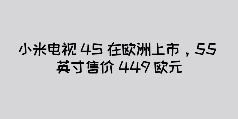小米电视 4S 在欧洲上市，55 英寸售价 449 欧元