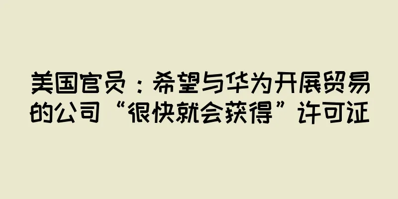 美国官员：希望与华为开展贸易的公司“很快就会获得”许可证