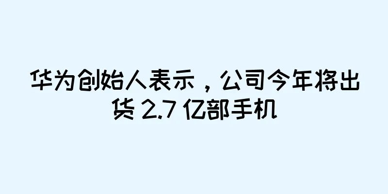 华为创始人表示，公司今年将出货 2.7 亿部手机
