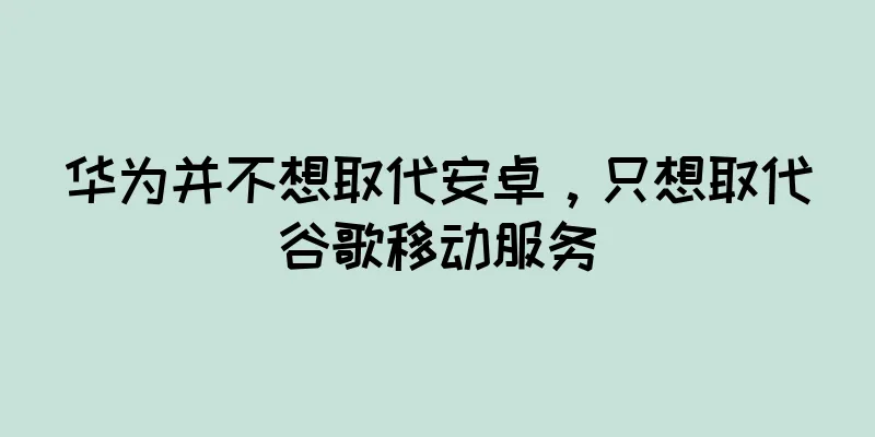 华为并不想取代安卓，只想取代谷歌移动服务