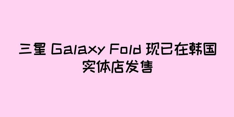 三星 Galaxy Fold 现已在韩国实体店发售