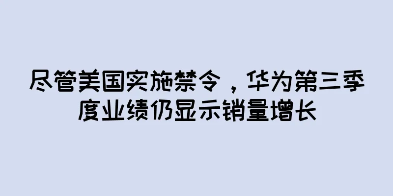尽管美国实施禁令，华为第三季度业绩仍显示销量增长