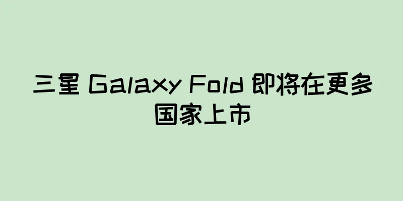 三星 Galaxy Fold 即将在更多国家上市