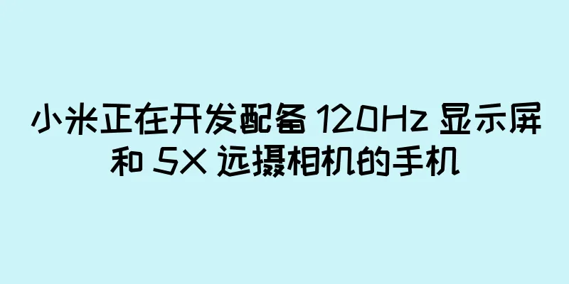 小米正在开发配备 120Hz 显示屏和 5X 远摄相机的手机