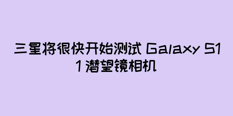 三星将很快开始测试 Galaxy S11 潜望镜相机