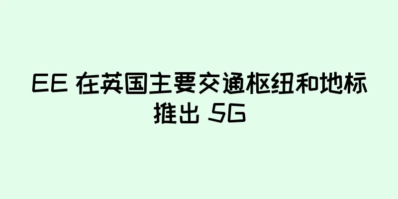 EE 在英国主要交通枢纽和地标推出 5G