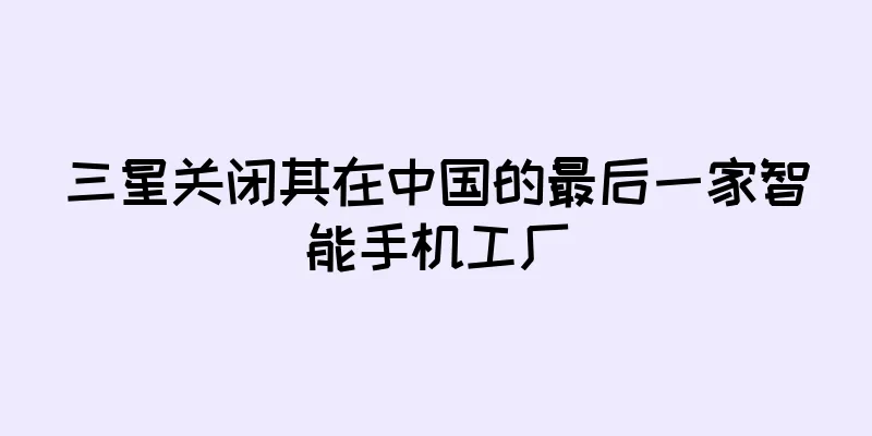 三星关闭其在中国的最后一家智能手机工厂