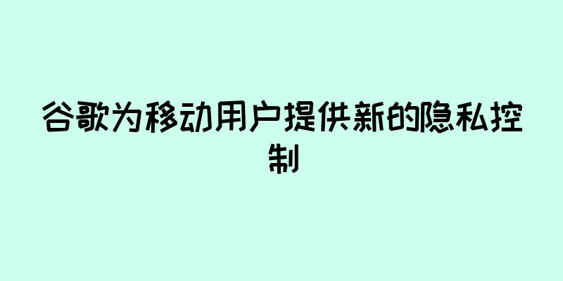 谷歌为移动用户提供新的隐私控制