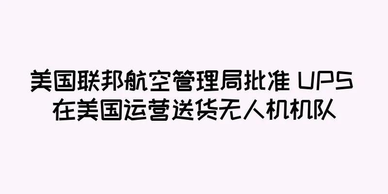 美国联邦航空管理局批准 UPS 在美国运营送货无人机机队