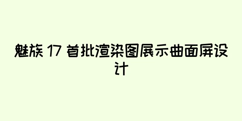 魅族 17 首批渲染图展示曲面屏设计