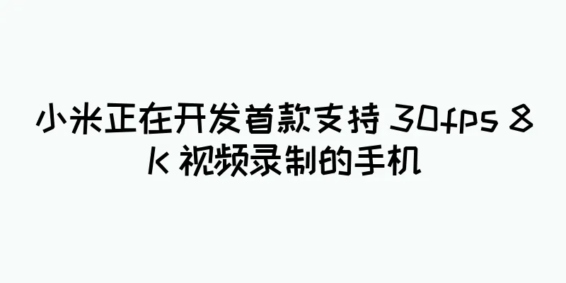 小米正在开发首款支持 30fps 8K 视频录制的手机