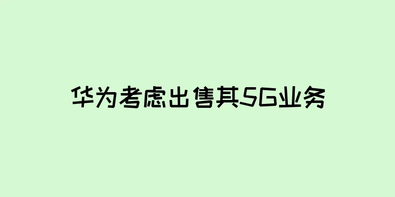 华为考虑出售其5G业务