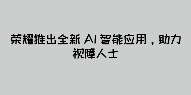 荣耀推出全新 AI 智能应用，助力视障人士