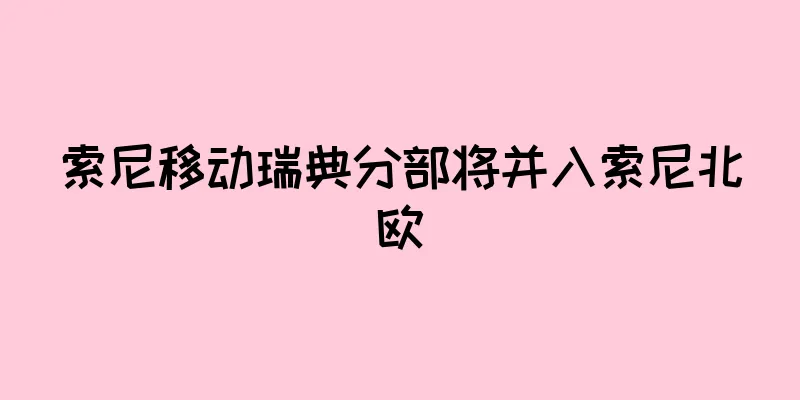 索尼移动瑞典分部将并入索尼北欧