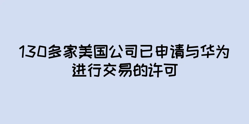 130多家美国公司已申请与华为进行交易的许可