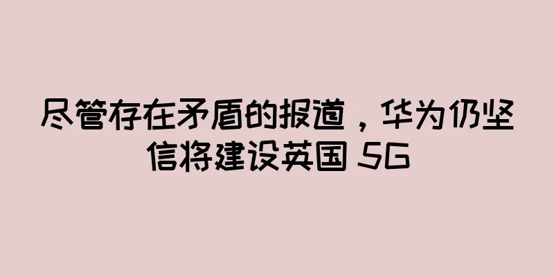 尽管存在矛盾的报道，华为仍坚信将建设英国 5G