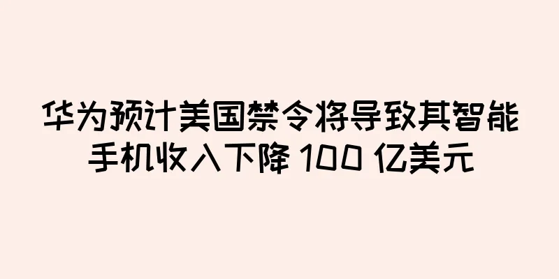 华为预计美国禁令将导致其智能手机收入下降 100 亿美元
