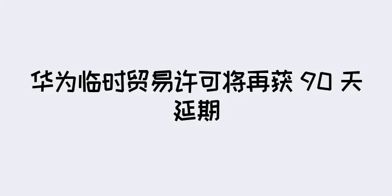 华为临时贸易许可将再获 90 天延期