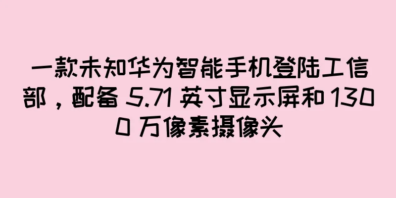 一款未知华为智能手机登陆工信部，配备 5.71 英寸显示屏和 1300 万像素摄像头