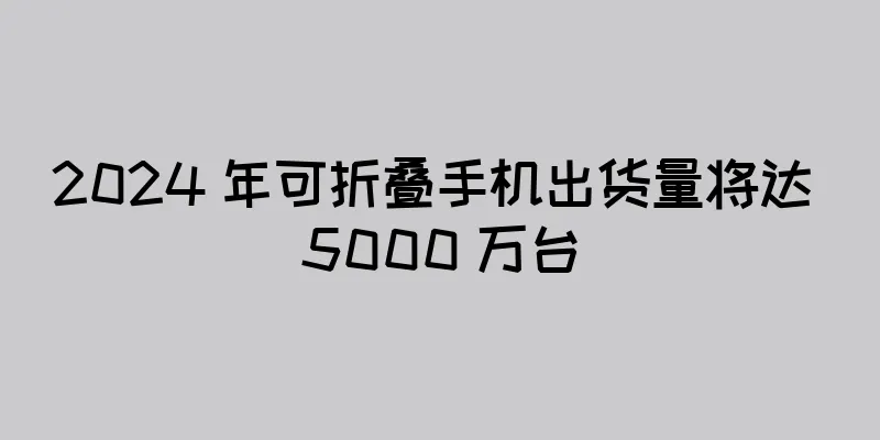 2024 年可折叠手机出货量将达 5000 万台