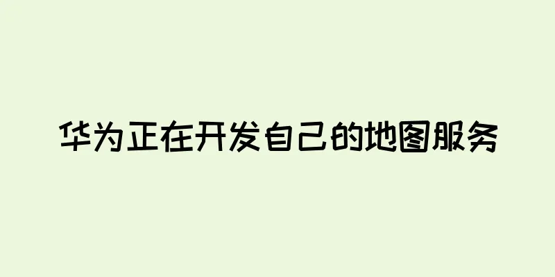 华为正在开发自己的地图服务