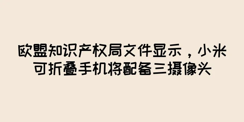 欧盟知识产权局文件显示，小米可折叠手机将配备三摄像头