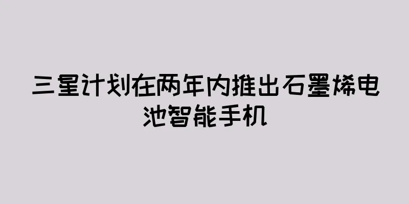 三星计划在两年内推出石墨烯电池智能手机