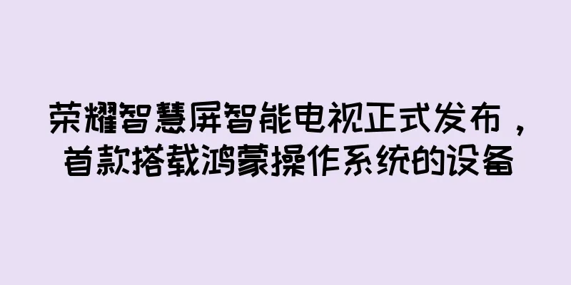 荣耀智慧屏智能电视正式发布，首款搭载鸿蒙操作系统的设备
