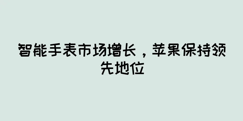 智能手表市场增长，苹果保持领先地位