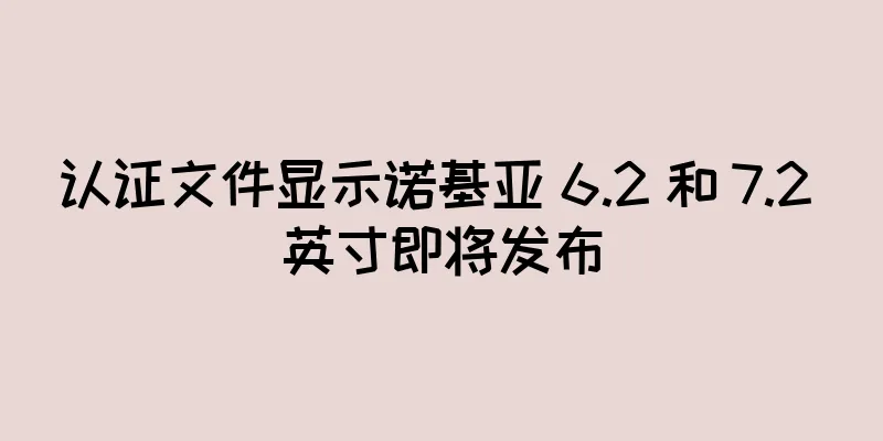 认证文件显示诺基亚 6.2 和 7.2 英寸即将发布