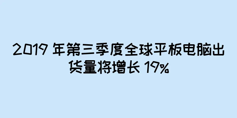 2019 年第三季度全球平板电脑出货量将增长 19%